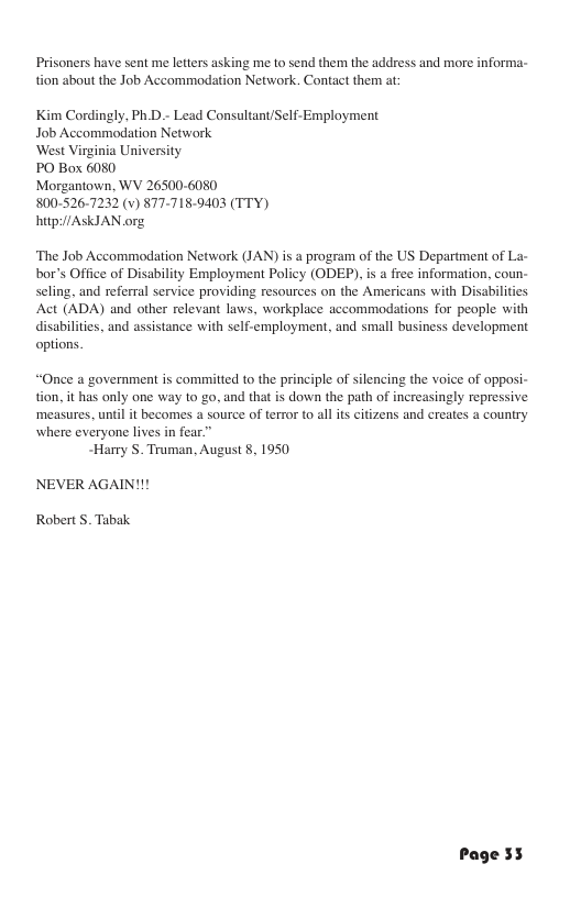 Prisoners have sent me letters asking me to send them the address and more informa- tion about the Job Accommodation Network. Contact them at: Kim Cordingly, Ph.D.- Lead Consultant/Self-Employment Job Accommodation Network ‘West Virginia University PO Box 6080 Morgantown, WV 265006080 800-526-7232 (v) 877-718-9403 (TTY) hitp:/ASKIAN org ‘The Job Accommodation Network (JAN) is a program of the US Department of La- bor’s Office of seling, and referral service providing resourey Act (ADA) and other relevant laws, workplace accommodations for people with disubilites, and assistance with self-employment, and small business development options. “Once a government is committed to the principle of silencing the voice of oppos tion, it has only one way 10 go, and that is down the path of increasingly repressive ‘measures, until it becomes a source of terror to all ts citizens and creates a country where everyone lives in fear ~Harry . Truman, August 8, 1950 NEVER AGAIN!I! Robert S. Tabak.